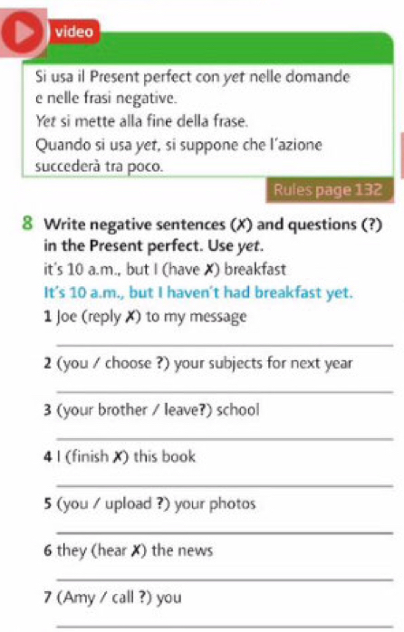 video 
Si usa il Present perfect con yet nelle domande 
e nelle frasi negative. 
Yet si mette alla fine della frase. 
Quando si usa yet, si suppone che l’azione 
succederà tra poco. 
Rules page 132 
8 Write negative sentences (X) and questions (?) 
in the Present perfect. Use yet. 
it's 10 a.m., but I (have ✗) breakfast 
It's 10 a.m., but I haven't had breakfast yet. 
1 Joe (reply X) to my message 
_ 
2 (you / choose ?) your subjects for next year 
_ 
3 (your brother / leave?) school 
_ 
4 I (finish X) this book 
_ 
5 (you / upload ?) your photos 
_ 
6 they (hear X) the news 
_ 
7 (Amy / call ?) you 
_