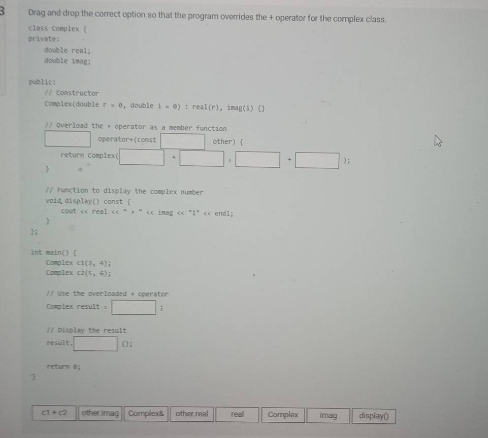 Drag and drop the correct option so that the program overrides the + operator for the complex class.
class Complex 
private:
double real;
double imag;
public:
// Constructor
Complex(double r=0 , double i=0) : real(r), imag(i) 
// Overload the + operator as a member function
□ operator+(const x_□  other) 
return Complex( □ +□ ,□ +□ ); 

// Function to display the complex number
void display() const 
cout < real <<^n+^n<< imag << " 1° << endl;

;
int main() 
Complex  C1(3,4) `
Complex c2(5,6)!
// Use the overloaded + operator
Complex result =□ 
// Display the result
result. □ () 
return e; 
`
c1+c2 other.imag Complex& other.real real Complex imag display()