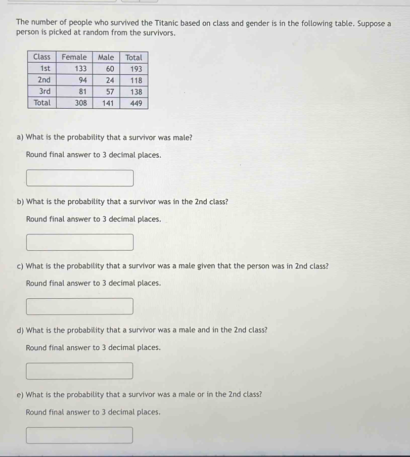 The number of people who survived the Titanic based on class and gender is in the following table. Suppose a 
person is picked at random from the survivors. 
a) What is the probability that a survivor was male? 
Round final answer to 3 decimal places. 
b) What is the probability that a survivor was in the 2nd class? 
Round final answer to 3 decimal places. 
c) What is the probability that a survivor was a male given that the person was in 2nd class? 
Round final answer to 3 decimal places. 
d) What is the probability that a survivor was a male and in the 2nd class? 
Round final answer to 3 decimal places. 
e) What is the probability that a survivor was a male or in the 2nd class? 
Round final answer to 3 decimal places.