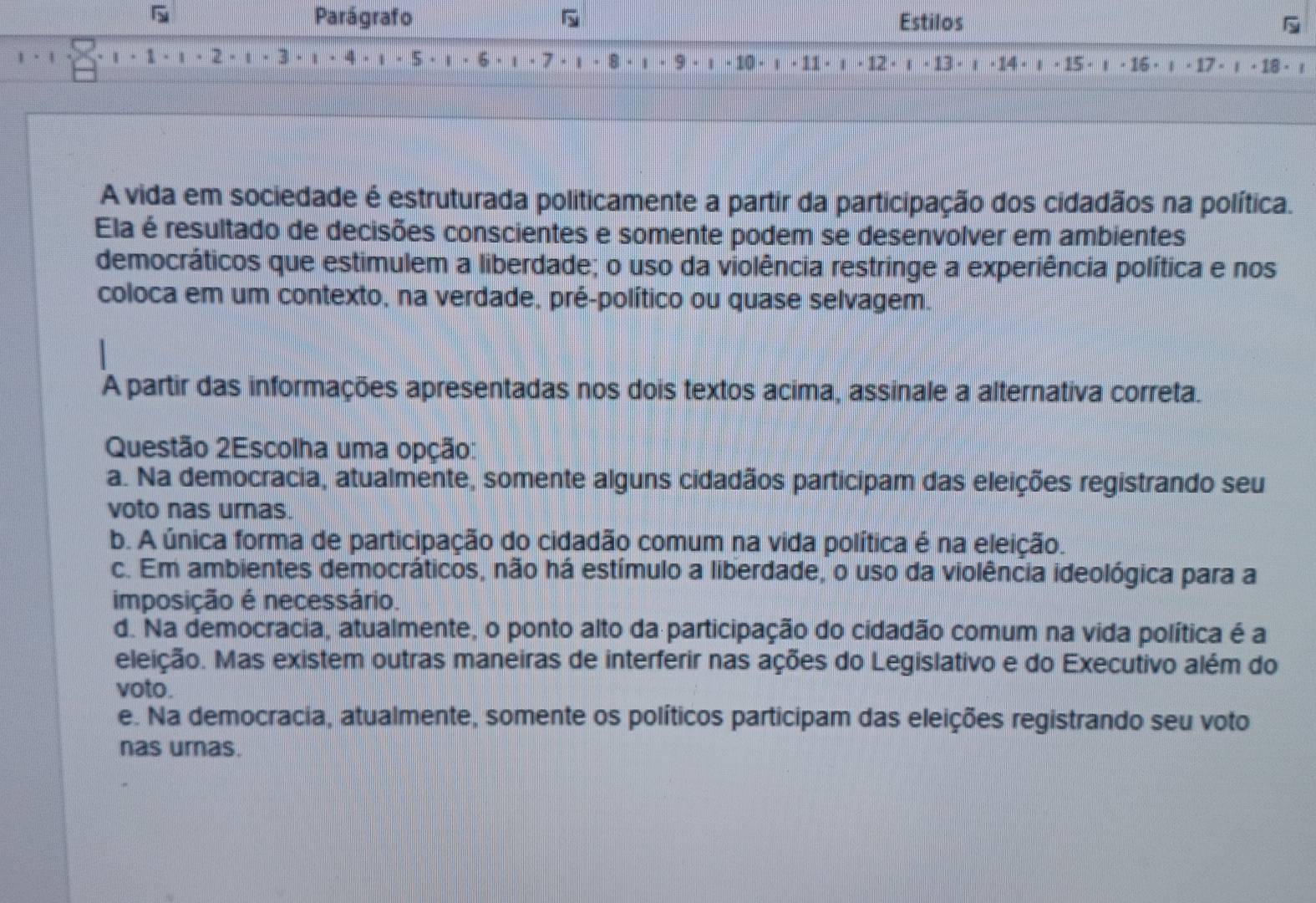 Parágrafo Estilos
ι · 1 · 1 · 2 . 1 · 3. 1 · 4. , - 5 · 1 6 - . . 7 · 1 . 8 - * . 9. 1 - 10 - 11 - 12 -13 · ： -14 · ： - 15 - ι - 16 · ι - 17 - ： - 18 - ：
A vida em sociedade é estruturada politicamente a partir da participação dos cidadãos na política.
Ela é resultado de decisões conscientes e somente podem se desenvolver em ambientes
democráticos que estimulem a liberdade; o uso da violência restringe a experiência política e nos
coloca em um contexto, na verdade, pré-político ou quase selvagem.
A partir das informações apresentadas nos dois textos acima, assinale a alternativa correta.
Questão 2Escolha uma opção:
a. Na democracia, atualmente, somente alguns cidadãos participam das eleições registrando seu
voto nas urnas.
b. A única forma de participação do cidadão comum na vida política é na eleição.
c. Em ambientes democráticos, não há estímulo a liberdade, o uso da violência ideológica para a
imposição é necessário.
d. Na democracia, atualmente, o ponto alto da participação do cidadão comum na vida política é a
eleição. Mas existem outras maneiras de interferir nas ações do Legislativo e do Executivo além do
voto.
e. Na democracia, atualmente, somente os políticos participam das eleições registrando seu voto
nas urnas.