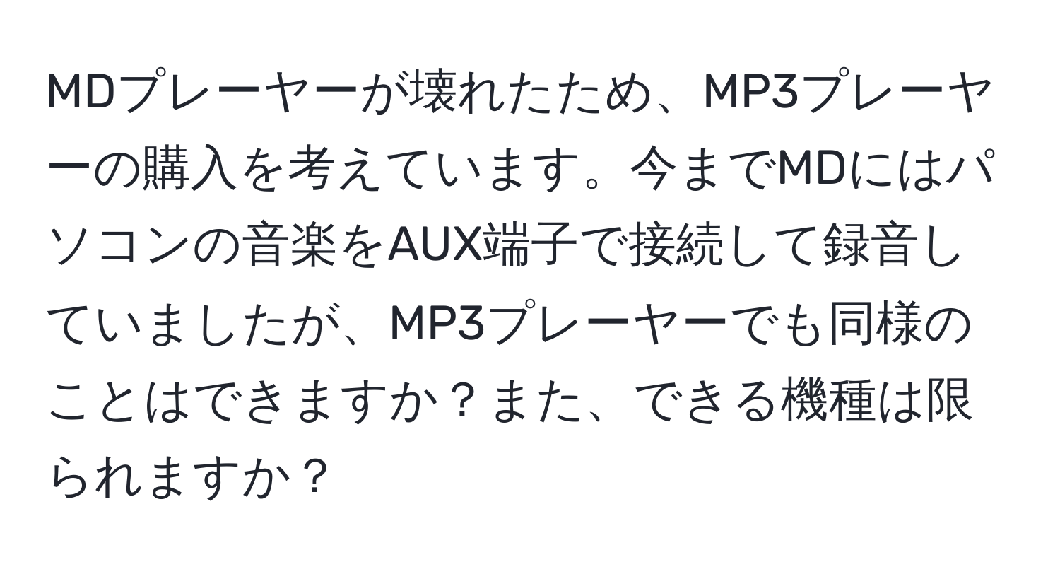 MDプレーヤーが壊れたため、MP3プレーヤーの購入を考えています。今までMDにはパソコンの音楽をAUX端子で接続して録音していましたが、MP3プレーヤーでも同様のことはできますか？また、できる機種は限られますか？