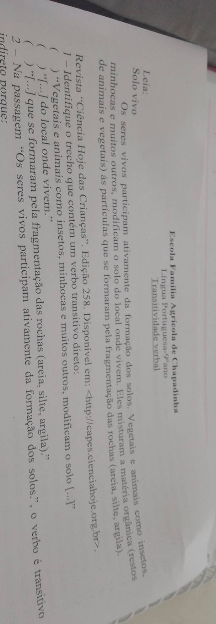 Escola Família Agrícola de Chapadinha 
Língua Portuguesa -9° ano 
Transitividade verbal 
Leia: 
Solo vivo 
Os seres vivos participam ativamente da formação dos solos. Vegetais e anímais como insetos, 
minhocas e muitos outros, modificam o solo do local onde vivem. Eles misturam a matéria orgânica (restos 
de animais e vegetais) às partículas que se formaram pela fragmentação das rochas (areia, silte, argila). 
Revista “Ciência Hoje das Crianças”. Edição 258. Disponível em:. 
1 - Identifique o trecho que contém um verbo transitivo direto: 
 ) “Vegetais e animais como insetos, minhocas e muitos outros, modificam o solo [...]” 
「 ) “[...] do local onde vivem.” 
2 - Na passagem “Os seres vivos participam ativamente da formação dos solos.”, o verbo é transitivo ( ) “[...] que se formaram pela fragmentação das rochas (areia, silte, argila).” 
n i r e t o n o ra e: