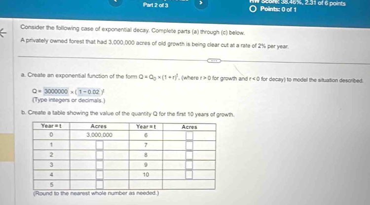 nW Score: 38.46%, 2.31 of 6 points
Points: 0 of 1
Consider the following case of exponential decay. Complete parts (a) through (c) below.
A privately owned forest that had 3,000,000 acres of old growth is being clear cut at a rate of 2% per year.
a. Create an exponential function of the form Q=Q_0* (1+r)^t , (where r>0 for growth and r<0</tex> for decay) to model the situation described.
Q=3000000* (1-0.02)^t
(Type integers or decimals.)
b. Create a table showing the value of the quantity Q for the first 10 years of growth.
(Round to the nearest whole number as needed.)