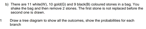 There are 11 white(W), 10 gold(G) and 9 black(B) coloured stones in a bag. You 
shake the bag and then remove 2 stones. The first stone is not replaced before the 
second one is drawn. 
1 Draw a tree diagram to show all the outcomes, show the probabilities for each 
branch