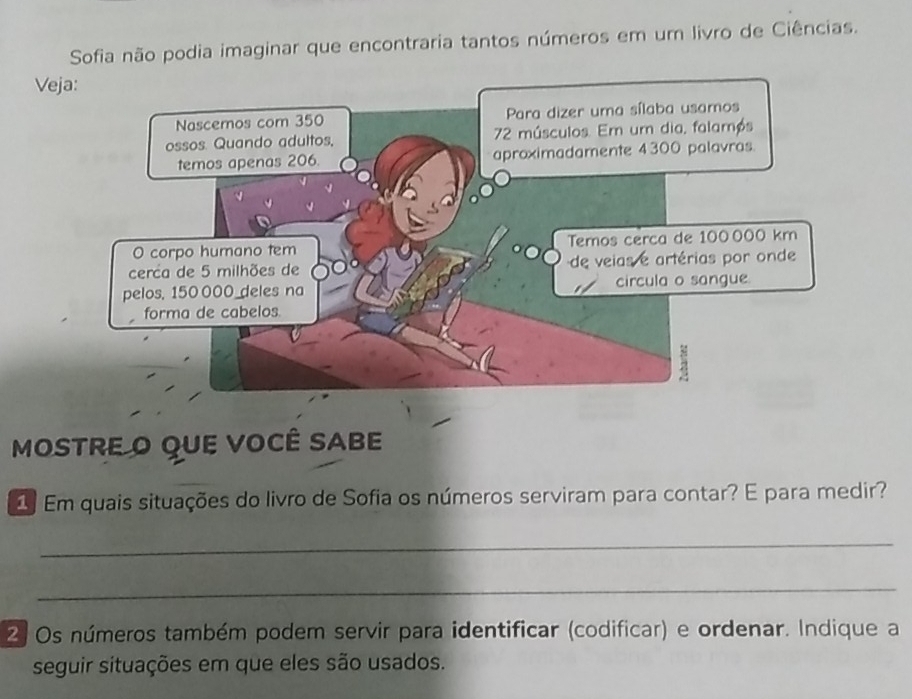 Sofia não podia imaginar que encontraria tantos números em um livro de Ciências. 
Veja: 
MOSTRE O QUE VOCÊ SABE 
1 Em quais situações do livro de Sofia os números serviram para contar? E para medir? 
_ 
_ 
2 Os números também podem servir para identificar (codificar) e ordenar. Indique a 
seguir situações em que eles são usados.