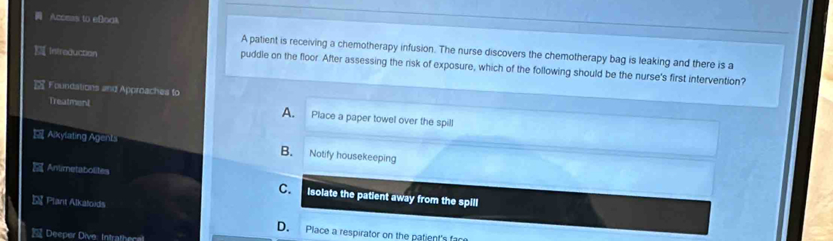 Access to eBoak
A patient is receiving a chemotherapy infusion. The nurse discovers the chemotherapy bag is leaking and there is a
Intraducton
puddle on the floor. After assessing the risk of exposure, which of the following should be the nurse's first intervention?
Foundations and Approaches to
Treatment A. Place a paper towel over the spill
Alkylating Agents B. Notify housekeeping
Antimetabolites
C. Isolate the patient away from the spill
 Plant Alkaloids
D. Place a respirator on the patient's fac
Deeper Dive: Intrathece!