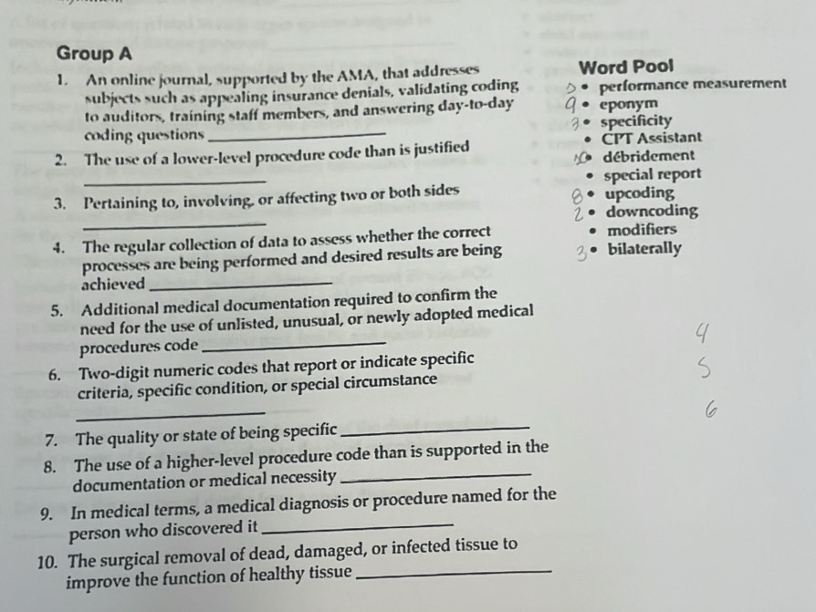 Group A 
1. An online journal, supported by the AMA, that addresses Word Pool 
subjects such as appealing insurance denials, validating coding performance measurement 
to auditors, training staff members, and answering day-to-day eponym 
coding questions _specificity 
2. The use of a lower-level procedure code than is justified CPT Assistant 
débridement 
_ 
special report 
3. Pertaining to, involving, or affecting two or both sides upcoding 
_ 
downcoding 
4. The regular collection of data to assess whether the correct modifiers 
processes are being performed and desired results are being bilaterally 
achieved_ 
5. Additional medical documentation required to confirm the 
need for the use of unlisted, unusual, or newly adopted medical 
procedures code 
_ 
6. Two-digit numeric codes that report or indicate specific 
criteria, specific condition, or special circumstance 
_ 
7. The quality or state of being specific 
_ 
8. The use of a higher-level procedure code than is supported in the 
documentation or medical necessity 
_ 
9. In medical terms, a medical diagnosis or procedure named for the 
person who discovered it 
_ 
10. The surgical removal of dead, damaged, or infected tissue to 
improve the function of healthy tissue 
_