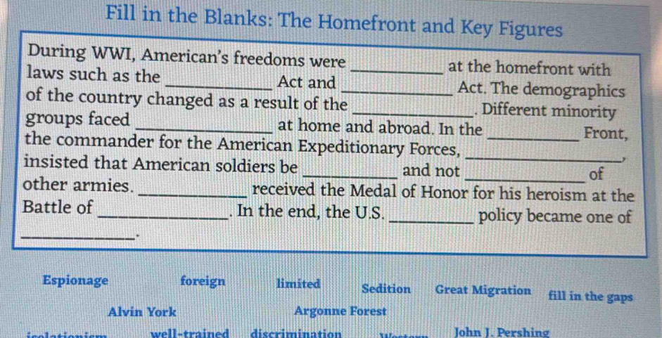 Fill in the Blanks: The Homefront and Key Figures
During WWI, American’s freedoms were at the homefront with
laws such as the _Act and __Act. The demographics
of the country changed as a result of the _. Different minority
groups faced _at home and abroad. In the Front,
the commander for the American Expeditionary Forces,_
insisted that American soldiers be _and not __of
other armies. _received the Medal of Honor for his heroism at the
Battle of_ . In the end, the U.S. _policy became one of
_.
Espionage foreign limited Sedition Great Migration fill in the gaps
Alvin York Argonne Forest
well-trained discrimination John J. Pershing