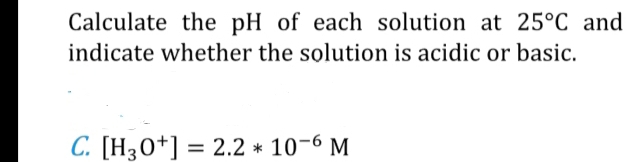 Calculate the pH of each solution at 25°C and 
indicate whether the solution is acidic or basic. 
C. [H_3O^+]=2.2*10^(-6)M