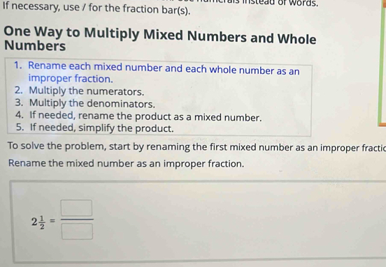 istead of words. 
If necessary, use / for the fraction bar(s). 
One Way to Multiply Mixed Numbers and Whole 
Numbers 
1. Rename each mixed number and each whole number as an 
improper fraction. 
2. Multiply the numerators. 
3. Multiply the denominators. 
4. If needed, rename the product as a mixed number. 
5. If needed, simplify the product. 
To solve the problem, start by renaming the first mixed number as an improper fractic 
Rename the mixed number as an improper fraction.
2 1/2 = □ /□  