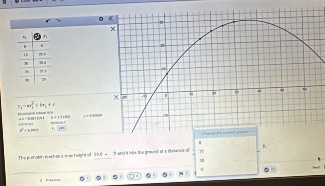Color thar
y_1-ax_1^(2+bx_1)+c
REGRESSION PARAMETERS
a=-0.0171094 b=1.21203 c=8.00058
st rancs RtSOUAS
R^2=0.9999 e_1cabd
8
The pumpkin reaches a max height of 29.8 ~ ft and it hits the ground at a distance of 77 
30
-5
12 . . Next
《 Previous