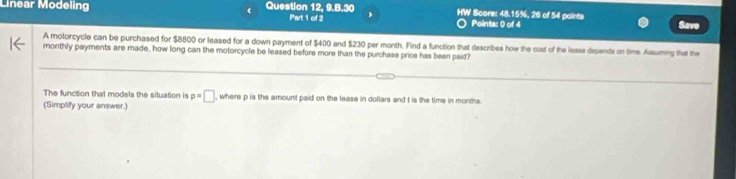 Linear Modeling < Question 12, 9.B.30 , HW Score: 48.15%, 26 of 54 points 
Part 1 of 2 Points: 0 of 4 Savo 
A motorcycle can be purchased for  $8800 or leased for a down payment of $400 and $230 per month. Find a function that describes how the cost of the lease depends on time. Assuming that the 
monthly payments are made, how long can the motorcycle be leased before more than the purchase price has been paid? 
The function that models the situation is p=□ , where p is the amount paid on the lease in dollars and t is the time in months. 
(Simplify your answer.)