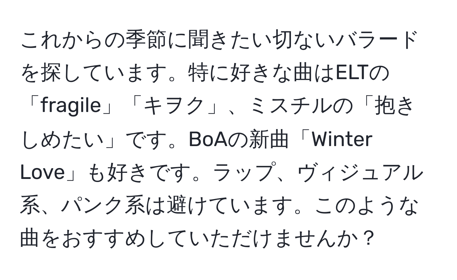 これからの季節に聞きたい切ないバラードを探しています。特に好きな曲はELTの「fragile」「キヲク」、ミスチルの「抱きしめたい」です。BoAの新曲「Winter Love」も好きです。ラップ、ヴィジュアル系、パンク系は避けています。このような曲をおすすめしていただけませんか？