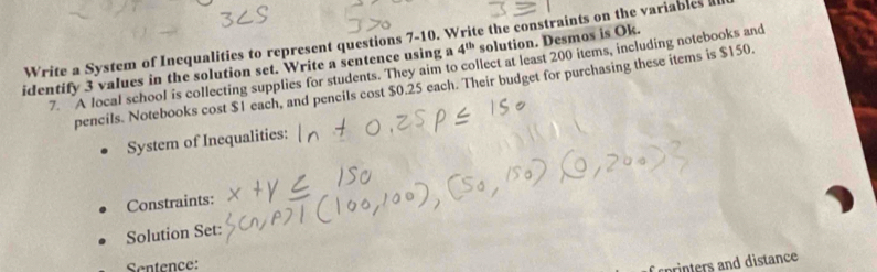 Write a System of Incqualities to represent questions 7-10. Write the constraints on the variables solution. Desmos is Ok. 
7. A local school is collecting supplies for students. They aim to collect at least 200 items, including notebooks and 
identify 3 values in the solution set. Write a sentence using a 4^(th)
pencils. Notebooks cost $1 each, and pencils cost $0.25 each. Their budget for purchasing these items is $150. 
System of Inequalities: 
Constraints: 
Solution Set: 
Sentence: 
f rorinters and distance