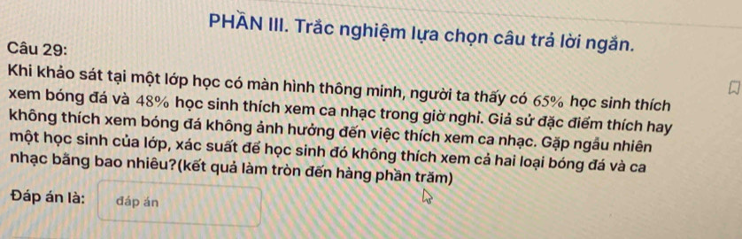 PHÄN III. Trắc nghiệm lựa chọn câu trả lời ngắn. 
Câu 29: 
Khi khảo sát tại một lớp học có màn hình thông minh, người ta thấy có 65% học sinh thích 
xem bóng đá và 48% học sinh thích xem ca nhạc trong giờ nghi. Giả sử đặc điểm thích hay 
không thích xem bóng đá không ảnh hưởng đến việc thích xem ca nhạc. Gặp ngâu nhiên 
một học sinh của lớp, xác suất để học sinh đó không thích xem cả hai loại bóng đá và ca 
nhạc bằng bao nhiêu?(kết quả làm tròn đến hàng phần trăm) 
Đáp án là: đáp án