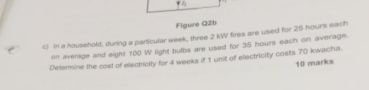 I_2 
Figure Q2b 
c) In a household, during a particular week, three 2 kW fires are used for 25 hours each 
on average and eight 100 W light bulbs are used for 35 hours each on average. 
Determine the cost of electricity for 4 weeks if 1 unit of electricity costs 70 kwacha. 
10 marks