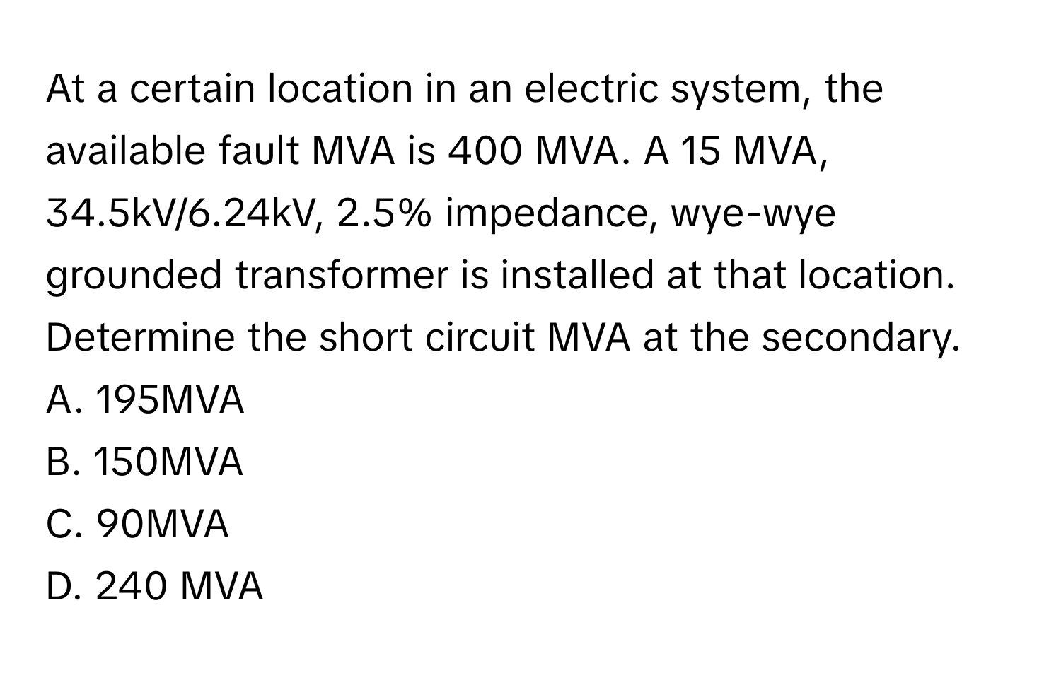 At a certain location in an electric system, the available fault MVA is 400 MVA. A 15 MVA, 34.5kV/6.24kV, 2.5% impedance, wye-wye grounded transformer is installed at that location. Determine the short circuit MVA at the secondary. 
A. 195MVA 
B. 150MVA
C. 90MVA 
D. 240 MVA