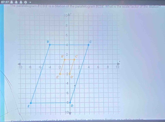 07:37
The parallelogram B'C'D'E' is a dilation of the parallelogram BCDE. What is the scale factor of the dilation?
a p   an er  ra e i o n a n  i p  e n er  ra e t i o n   e r  a wh o l e e