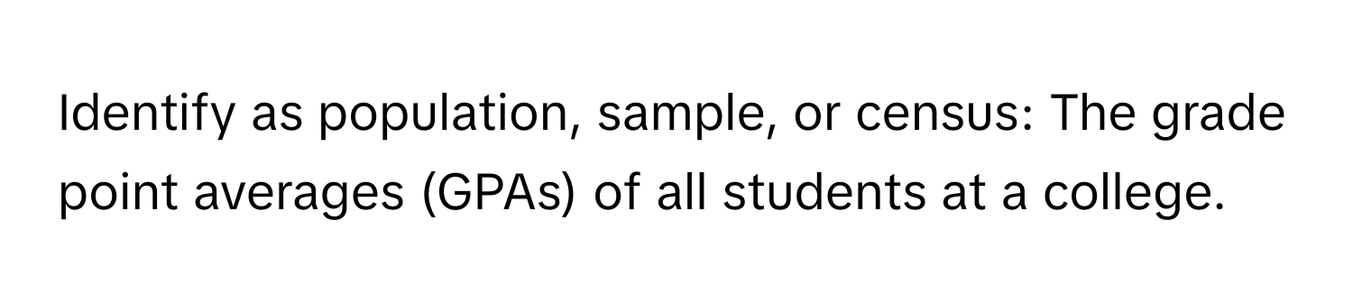 Identify as population, sample, or census: The grade point averages (GPAs) of all students at a college.