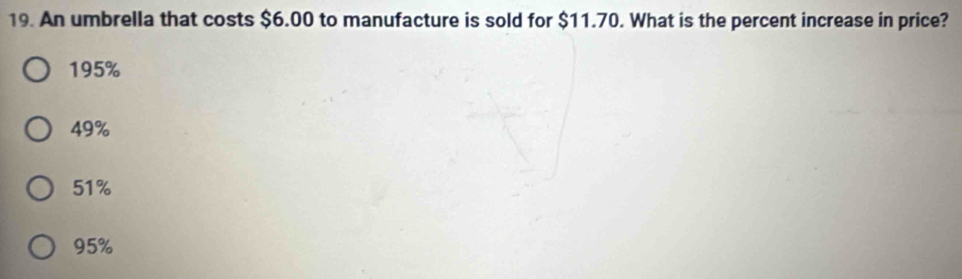 An umbrella that costs $6.00 to manufacture is sold for $11.70. What is the percent increase in price?
195%
49%
51%
95%