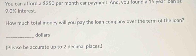 You can afford a $250 per month car payment. And, you found a 15 year loan at
9.0% interest. 
How much total money will you pay the loan company over the term of the loan? 
_dollars 
(Please be accurate up to 2 decimal places.)