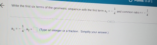 Write the first six terms of the geometric sequence with the first term a_1=- 1/4  and common ratio r=- 1/4 .
a_1=- 1/4 , a_2=□ (Type an integer or a fraction. Simplify your answer.)