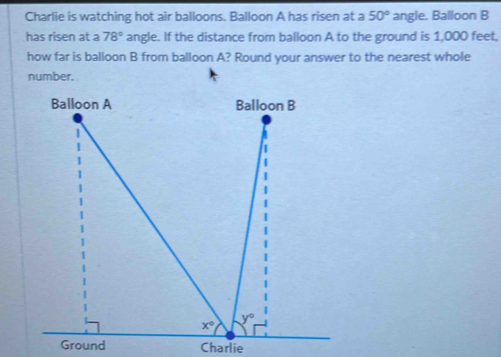 Charlie is watching hot air balloons. Balloon A has risen at a 50° angle. Balloon B
has risen at a 78° angle. If the distance from balloon A to the ground is 1,000 feet,
how far is balloon B from balloon A? Round your answer to the nearest whole
number.
Ground Charlie