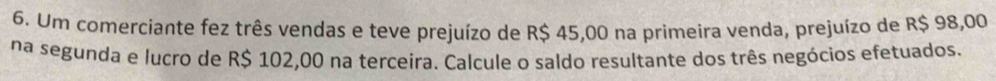 Um comerciante fez três vendas e teve prejuízo de R$ 45,00 na primeira venda, prejuízo de R$ 98,00
na segunda e lucro de R$ 102,00 na terceira. Calcule o saldo resultante dos três negócios efetuados.