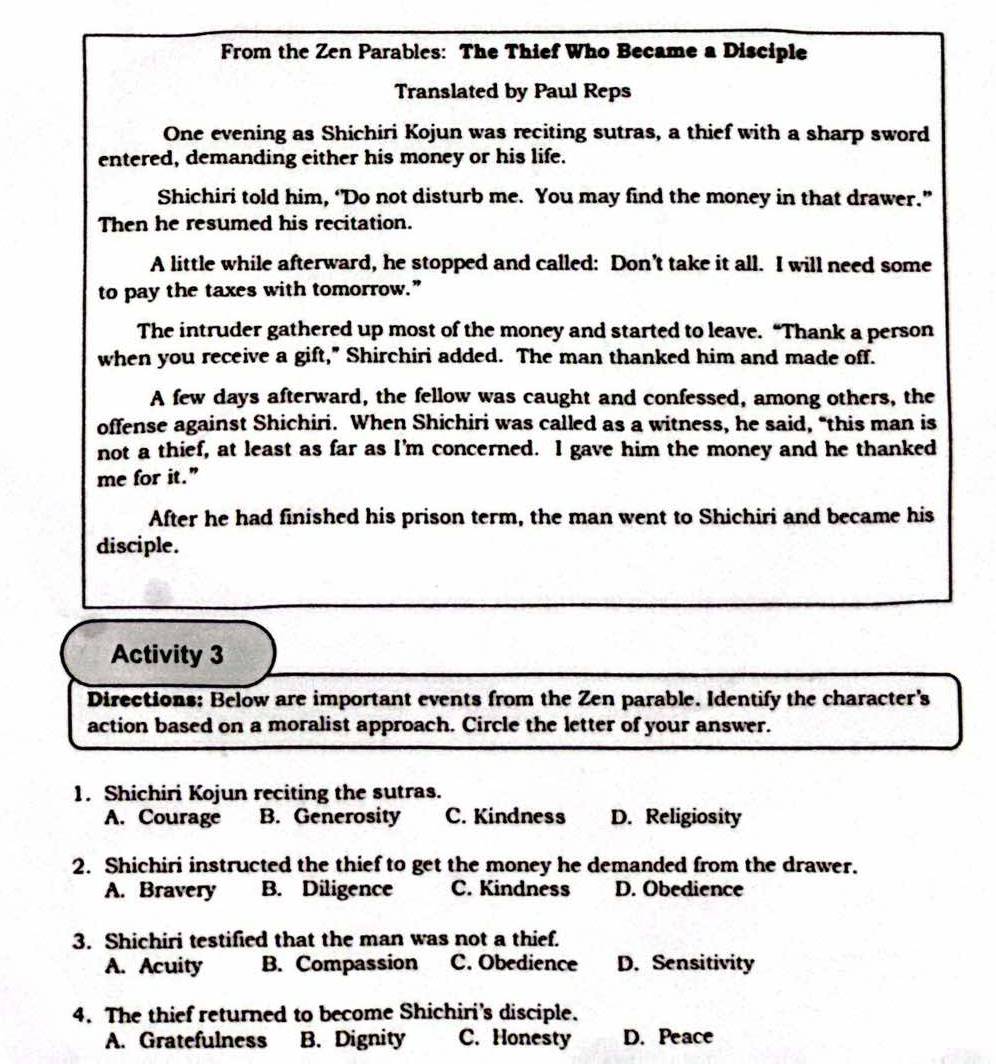 From the Zen Parables: The Thief Who Became a Disciple
Translated by Paul Reps
One evening as Shichiri Kojun was reciting sutras, a thief with a sharp sword
entered, demanding either his money or his life.
Shichiri told him, ‘Do not disturb me. You may find the money in that drawer.”
Then he resumed his recitation.
A little while afterward, he stopped and called: Don’t take it all. I will need some
to pay the taxes with tomorrow.”
The intruder gathered up most of the money and started to leave. “Thank a person
when you receive a gift," Shirchiri added. The man thanked him and made off.
A few days afterward, the fellow was caught and confessed, among others, the
offense against Shichiri. When Shichiri was called as a witness, he said, "this man is
not a thief, at least as far as I'm concerned. I gave him the money and he thanked
me for it.”
After he had finished his prison term, the man went to Shichiri and became his
disciple.
Activity 3
Directions: Below are important events from the Zen parable. Identify the character's
action based on a moralist approach. Circle the letter of your answer.
1. Shichiri Kojun reciting the sutras.
A. Courage B. Generosity C. Kindness D. Religiosity
2. Shichiri instructed the thief to get the money he demanded from the drawer.
A. Bravery B. Diligence C. Kindness D. Obedience
3. Shichiri testified that the man was not a thief.
A. Acuity B. Compassion C. Obedience D. Sensitivity
4. The thief returned to become Shichiri’s disciple.
A. Gratefulness B. Dignity C. Honesty D. Peace