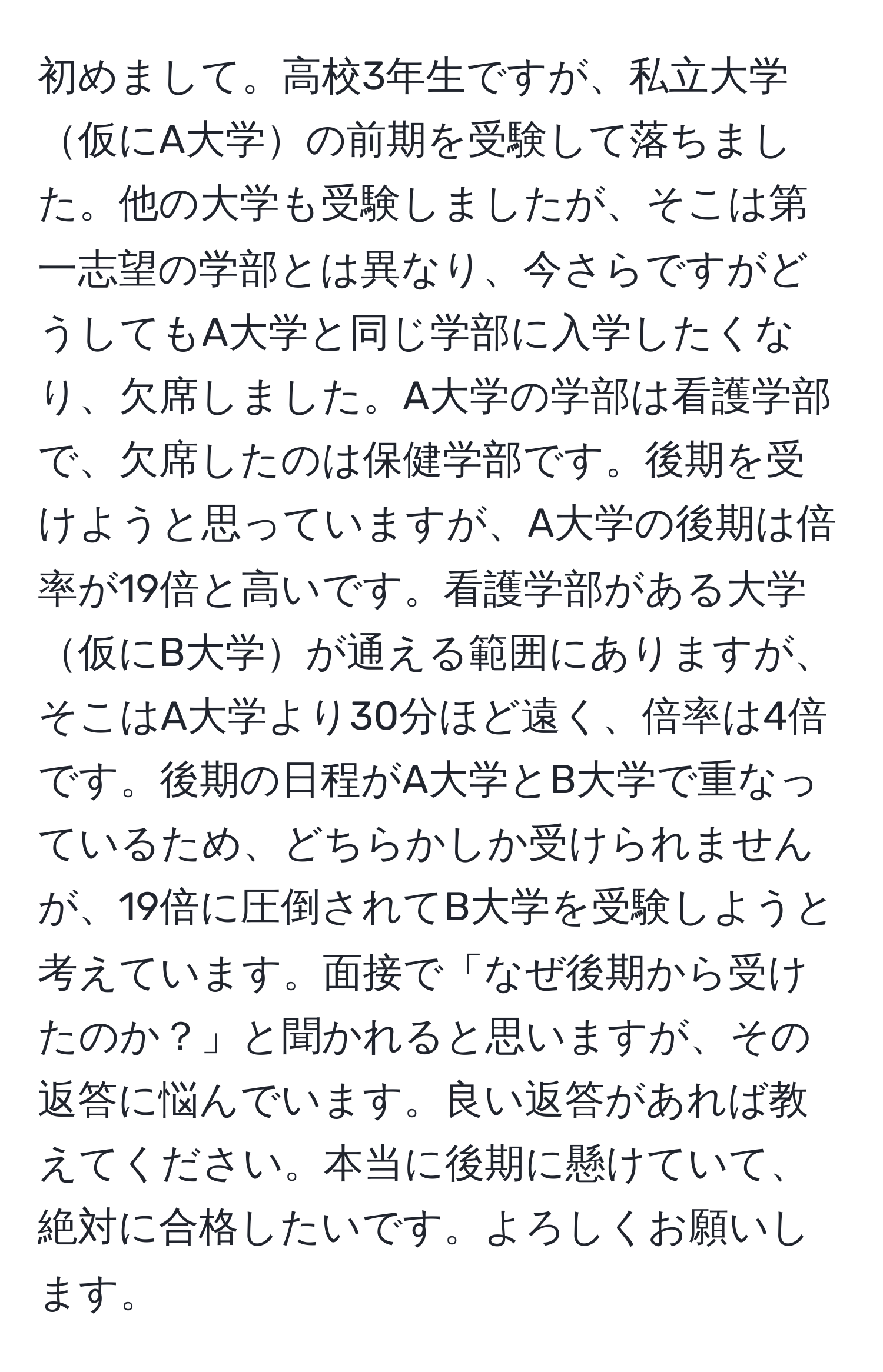 初めまして。高校3年生ですが、私立大学仮にA大学の前期を受験して落ちました。他の大学も受験しましたが、そこは第一志望の学部とは異なり、今さらですがどうしてもA大学と同じ学部に入学したくなり、欠席しました。A大学の学部は看護学部で、欠席したのは保健学部です。後期を受けようと思っていますが、A大学の後期は倍率が19倍と高いです。看護学部がある大学仮にB大学が通える範囲にありますが、そこはA大学より30分ほど遠く、倍率は4倍です。後期の日程がA大学とB大学で重なっているため、どちらかしか受けられませんが、19倍に圧倒されてB大学を受験しようと考えています。面接で「なぜ後期から受けたのか？」と聞かれると思いますが、その返答に悩んでいます。良い返答があれば教えてください。本当に後期に懸けていて、絶対に合格したいです。よろしくお願いします。