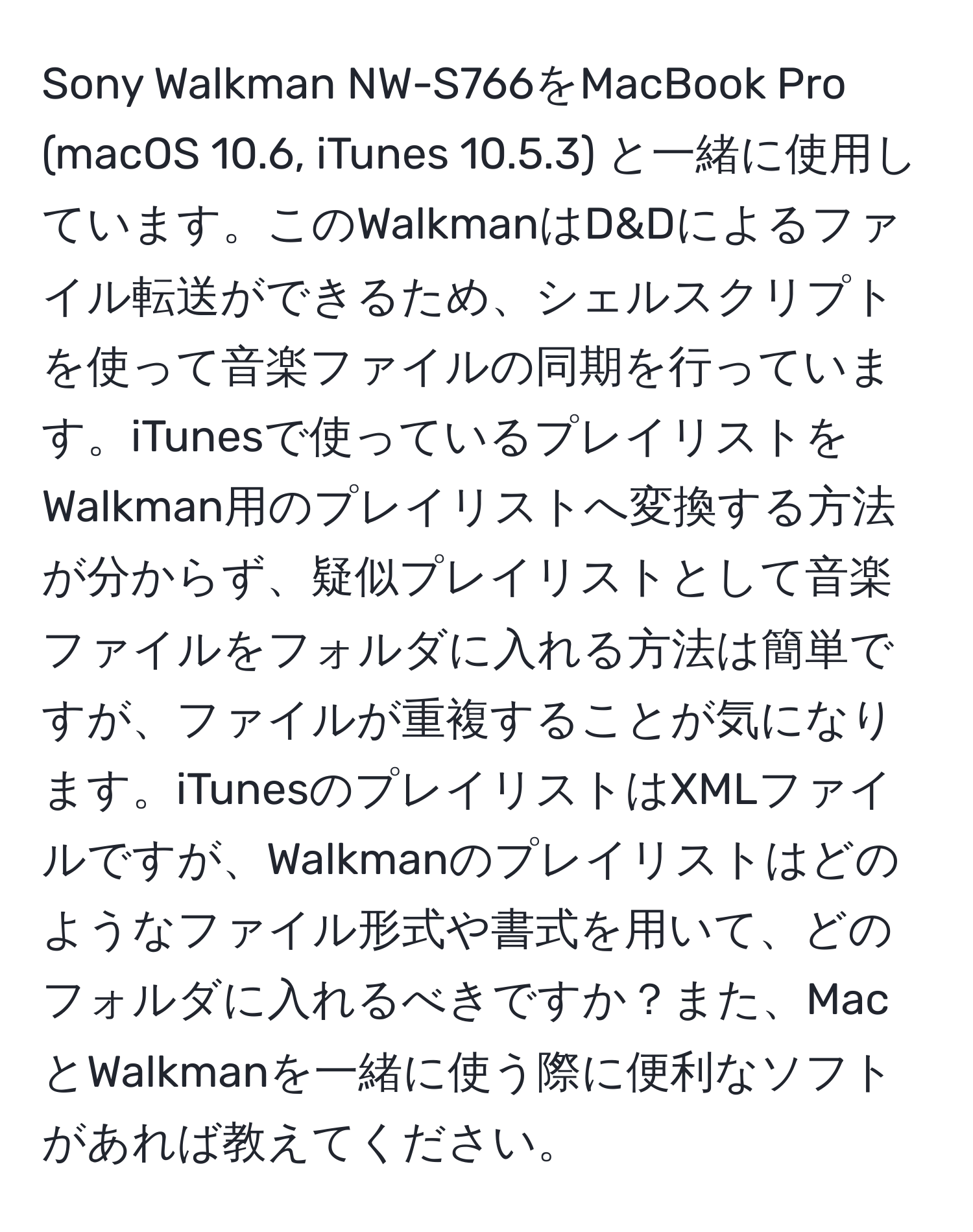 Sony Walkman NW-S766をMacBook Pro (macOS 10.6, iTunes 10.5.3) と一緒に使用しています。このWalkmanはD&Dによるファイル転送ができるため、シェルスクリプトを使って音楽ファイルの同期を行っています。iTunesで使っているプレイリストをWalkman用のプレイリストへ変換する方法が分からず、疑似プレイリストとして音楽ファイルをフォルダに入れる方法は簡単ですが、ファイルが重複することが気になります。iTunesのプレイリストはXMLファイルですが、Walkmanのプレイリストはどのようなファイル形式や書式を用いて、どのフォルダに入れるべきですか？また、MacとWalkmanを一緒に使う際に便利なソフトがあれば教えてください。