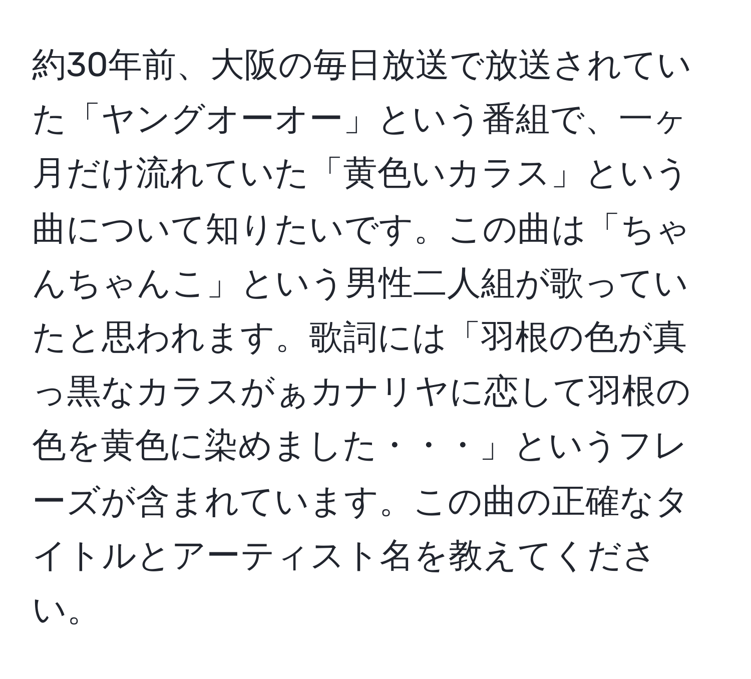 約30年前、大阪の毎日放送で放送されていた「ヤングオーオー」という番組で、一ヶ月だけ流れていた「黄色いカラス」という曲について知りたいです。この曲は「ちゃんちゃんこ」という男性二人組が歌っていたと思われます。歌詞には「羽根の色が真っ黒なカラスがぁカナリヤに恋して羽根の色を黄色に染めました・・・」というフレーズが含まれています。この曲の正確なタイトルとアーティスト名を教えてください。