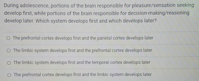 During adolescence, portions of the brain responsible for pleasure/sensation seeking
develop first, while portions of the brain responsible for decision-making/reasoning
develop later. Which system develops first and which develops later?
The prefrontal cortex develops first and the parietal cortex develops later
The limbic system develops first and the prefrontal cortex develops later
The limbic system develops first and the temporal cortex develops later
The prefrontal cortex develops first and the limbic system develops later