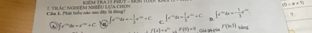 TRÁC NGHIỆM NHIÊU LựA CHọN KiêM TRA 15 PHUT - MôN TUàN kỹ
(0
Câu 1. Phát biểu nào sau đây là đùng? ∈t e^(-3x)dx= 1/3 e^(-3x)+C. D. ∈t e^(-3x)dx=- 1/3 e^(-3x). ?
A ∈t e^(-3x)dx=e^(-3x)+C. B. ∈t e^(-3x)dx=- 1/3 e^(-3x)+C. C.
f(x)=e^(2x) F(0)=0 Giá tị của F(ln 3) bàng