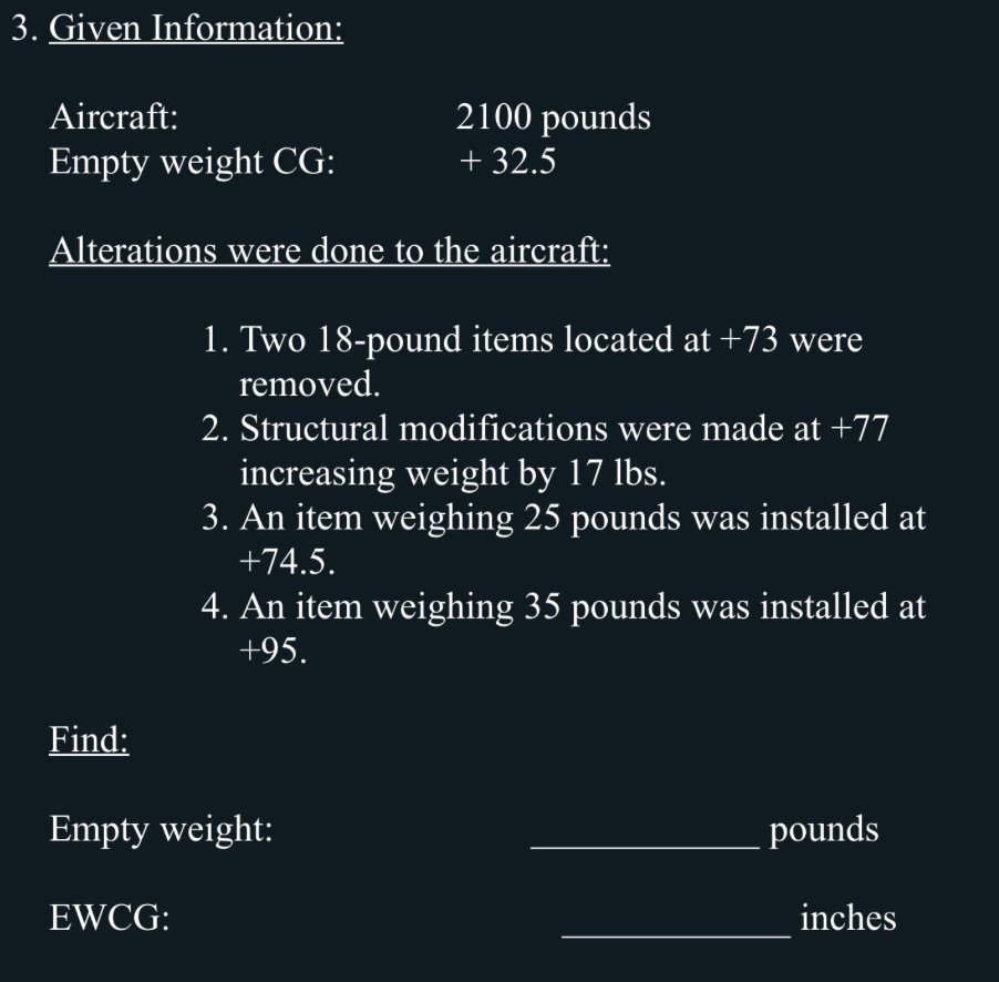 Given Information: 
Aircraft: 2100 pounds
Empty weight CG: + 32.5
Alterations were done to the aircraft: 
1. Two 18-pound items located at +73 were 
removed. 
2. Structural modifications were made at +77
increasing weight by 17 lbs. 
3. An item weighing 25 pounds was installed at
+74.5. 
4. An item weighing 35 pounds was installed at
+95. 
Find: 
Empty weight: _ pounds
_ 
EWCG: inches