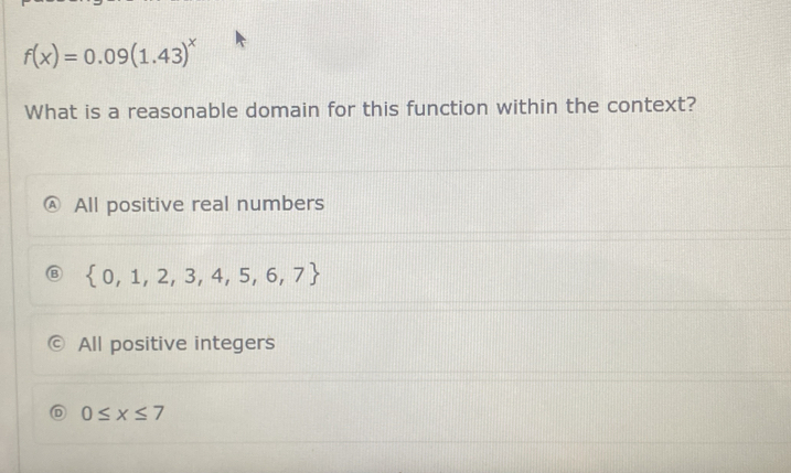 f(x)=0.09(1.43)^x
What is a reasonable domain for this function within the context?
All positive real numbers
 0,1,2,3,4,5,6,7
All positive integers
0≤ x≤ 7