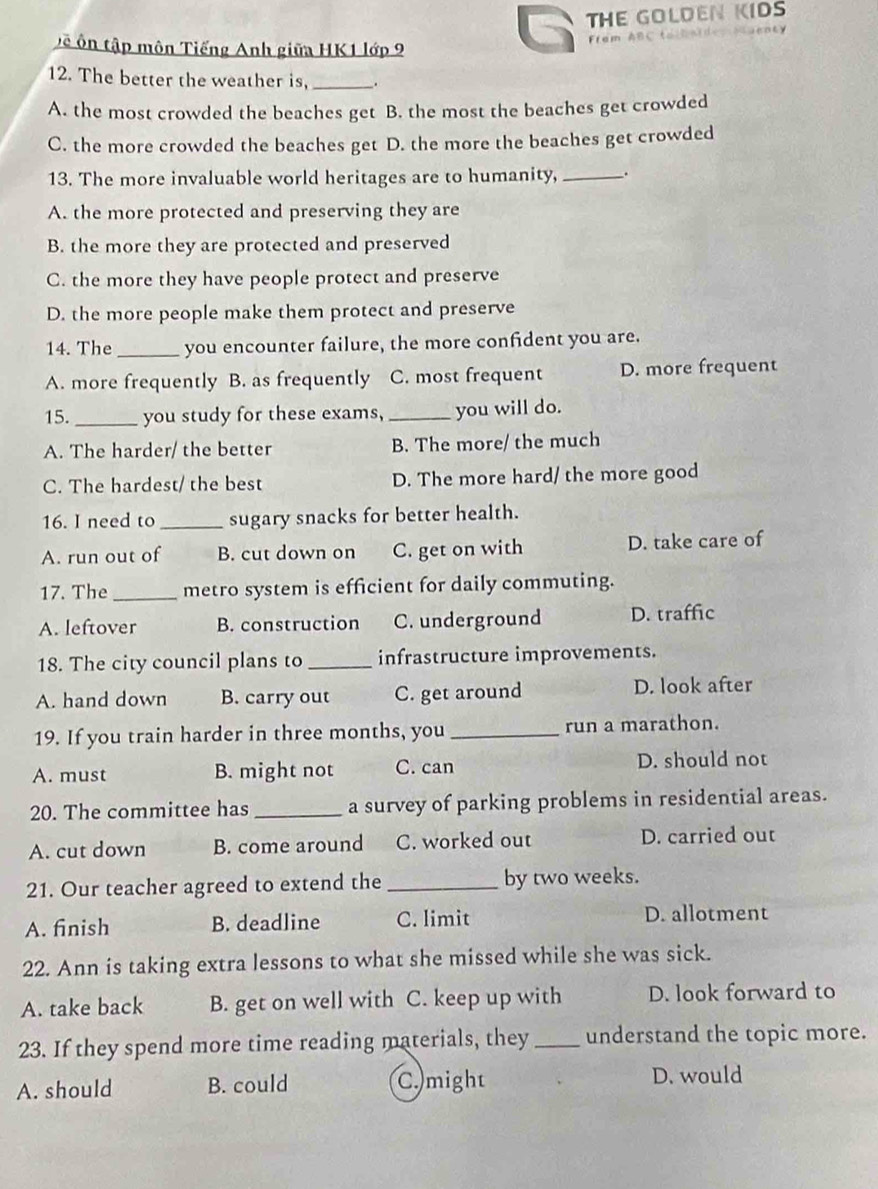 THE GOLDEN KIDS
tề ôn tập môn Tiếng Anh giữa HK1 lớp 9
r a m B 
12. The better the weather is, _.
A. the most crowded the beaches get B. the most the beaches get crowded
C. the more crowded the beaches get D. the more the beaches get crowded
13. The more invaluable world heritages are to humanity, __.
A. the more protected and preserving they are
B. the more they are protected and preserved
C. the more they have people protect and preserve
D. the more people make them protect and preserve
14. The_ you encounter failure, the more confident you are.
A. more frequently B. as frequently C. most frequent D. more frequent
15._ you study for these exams, _you will do.
A. The harder/ the better B. The more/ the much
C. The hardest/ the best D. The more hard/ the more good
16. I need to_ sugary snacks for better health.
A. run out of B. cut down on C. get on with D. take care of
17. The _metro system is efficient for daily commuting.
A. leftover B. construction C. underground D. traffic
18. The city council plans to _infrastructure improvements.
A. hand down B. carry out C. get around D. look after
19. If you train harder in three months, you _run a marathon.
A. must B. might not C. can D. should not
20. The committee has _a survey of parking problems in residential areas.
A. cut down B. come around C. worked out D. carried out
21. Our teacher agreed to extend the _by two weeks.
A. finish B. deadline C. limit D. allotment
22. Ann is taking extra lessons to what she missed while she was sick.
A. take back B. get on well with C. keep up with D. look forward to
23. If they spend more time reading materials, they _understand the topic more.
A. should B. could C.might
D. would