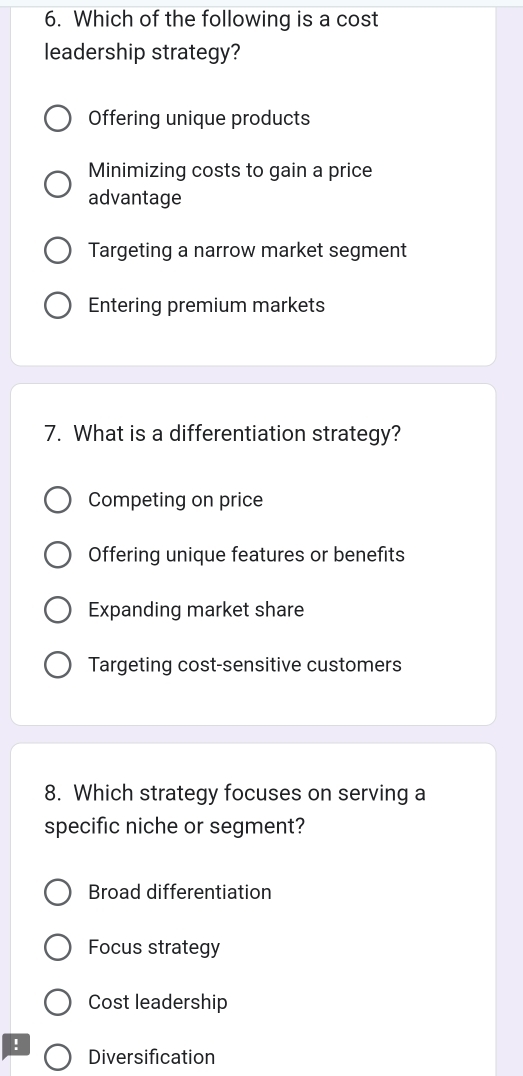 Which of the following is a cost
leadership strategy?
Offering unique products
Minimizing costs to gain a price
advantage
Targeting a narrow market segment
Entering premium markets
7. What is a differentiation strategy?
Competing on price
Offering unique features or benefits
Expanding market share
Targeting cost-sensitive customers
8. Which strategy focuses on serving a
specific niche or segment?
Broad differentiation
Focus strategy
Cost leadership
!
Diversification