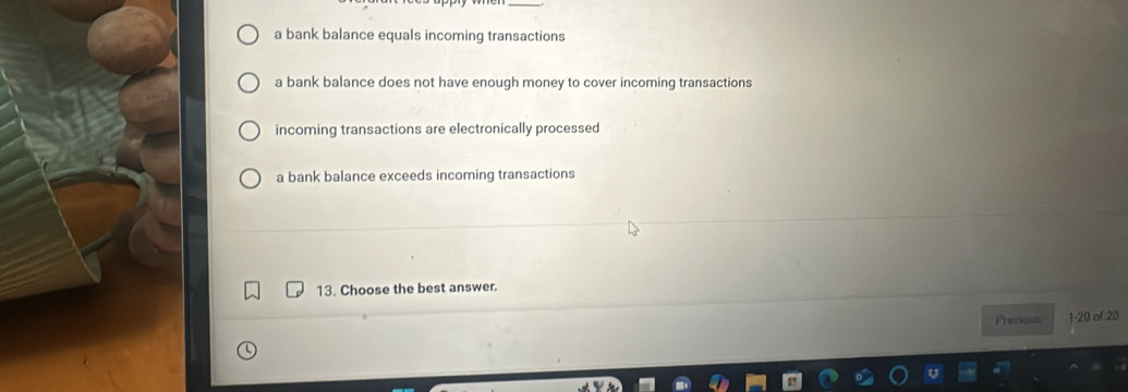 a bank balance equals incoming transactions
a bank balance does not have enough money to cover incoming transactions
incoming transactions are electronically processed
a bank balance exceeds incoming transactions
13. Choose the best answer.
Previous 1- 20 of 20