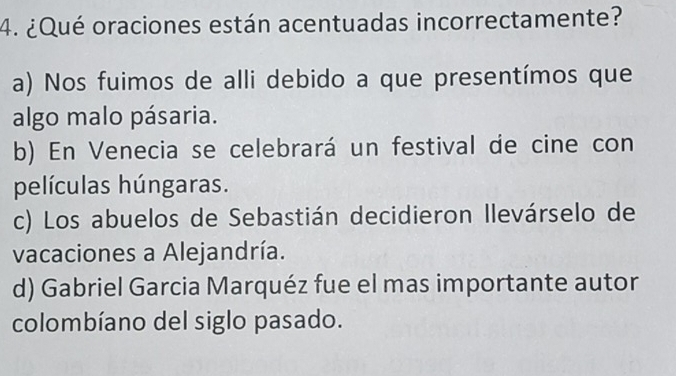 ¿Qué oraciones están acentuadas incorrectamente?
a) Nos fuimos de alli debido a que presentímos que
algo malo pásaria.
b) En Venecia se celebrará un festival de cine con
películas húngaras.
c) Los abuelos de Sebastián decidieron Ilevárselo de
vacaciones a Alejandría.
d) Gabriel Garcia Marquéz fue el mas importante autor
colombíano del siglo pasado.