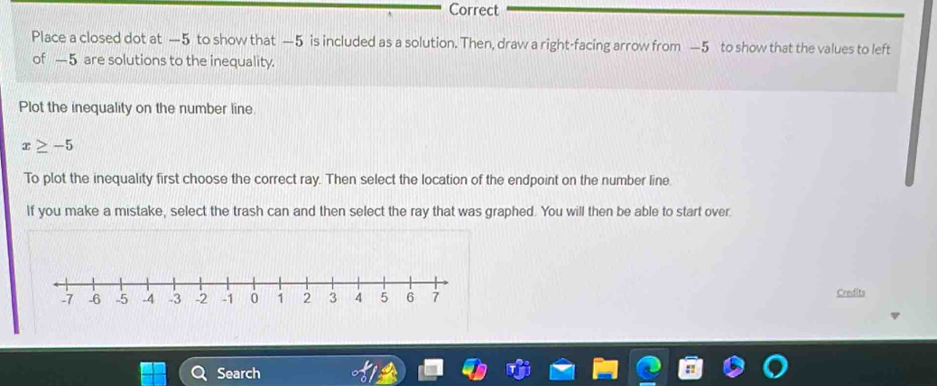 Correct 
Place a closed dot at —5 to show that —5 is included as a solution. Then, draw a right-facing arrow from —5 to show that the values to left 
of —5 are solutions to the inequality. 
Plot the inequality on the number line
x≥ -5
To plot the inequality first choose the correct ray. Then select the location of the endpoint on the number line. 
If you make a mistake, select the trash can and then select the ray that was graphed. You will then be able to start over. 
Credits 
Search