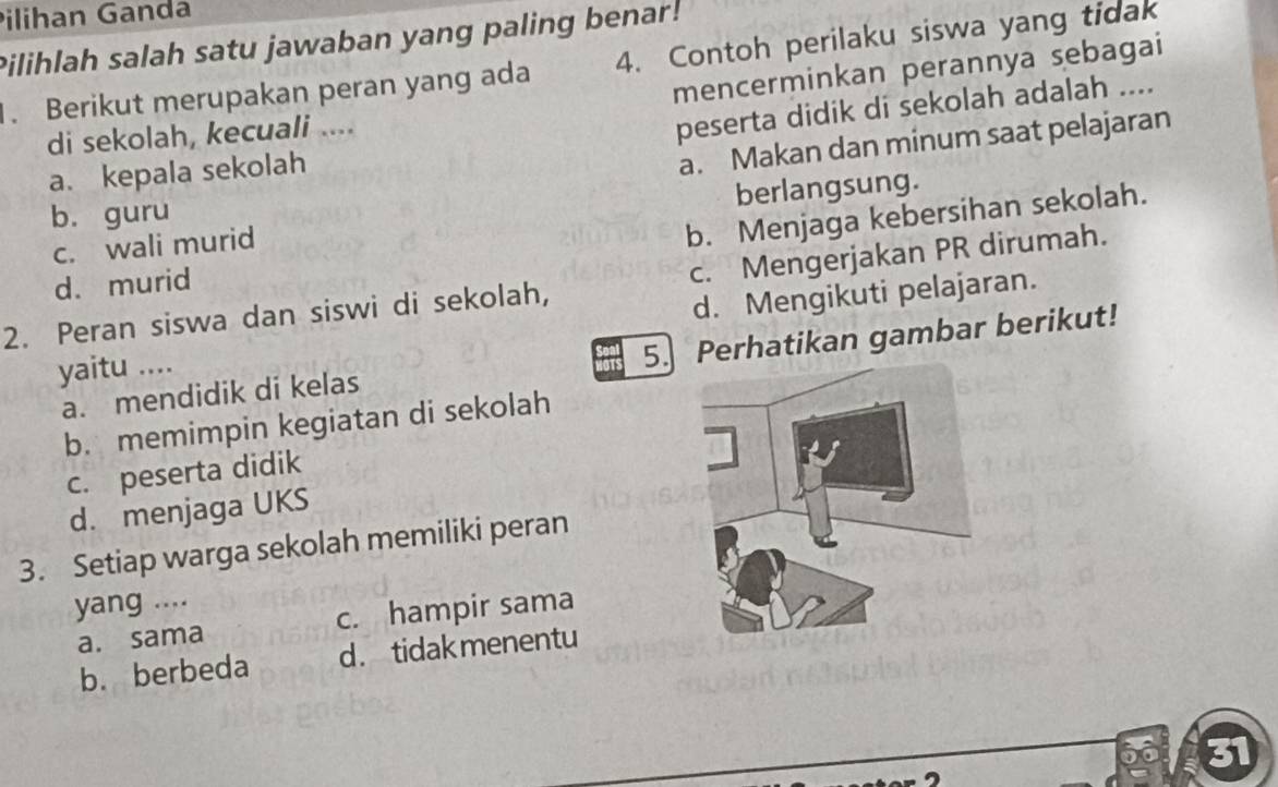 Pilihan Ganda
Pilihlah salah satu jawaban yang paling benar!
. Berikut merupakan peran yang ada 4. Contoh perilaku siswa yang tidak
mencerminkan perannya sebagai
di sekolah, kecuali ....
peserta didik di sekolah adalah ....
a. kepala sekolah
a. Makan dan minum saat pelajaran
b. Menjaga kebersihan sekolah.
b. guru
c. wali murid berlangsung.
d. murid
2. Peran siswa dan siswi di sekolah, c. Mengerjakan PR dirumah.
yaitu .... d. Mengikuti pelajaran.
a. mendidik di kelas 5. Perhatikan gambar berikut!
b. memimpin kegiatan di sekolah
c. peserta didik
d. menjaga UKS
3. Setiap warga sekolah memiliki peran
yang ....
a. sama c. hampir sama
b. berbeda d. tidak menentu
60 31