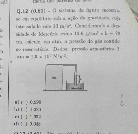 12 (0.60) - O sistema da figura encontra
se em equilíbrio sob a ação da gravidade, cuja
intensidade vale 10m/s^2. Considerando a den-
5
sidade do Mercúrio como 13,6g/cm^3 e h=70
B-
) - cm, calcule, em atm, a pressão do gás contido
n no reservatório. Dados: pressão atmosférica 1
1. atm=1,0* 10^5N/m^2. 

n
-
0
0
a) ( ) 0,999
b) ( ) 1,320
c) ( ) 1,952
d) ( ) 0,048