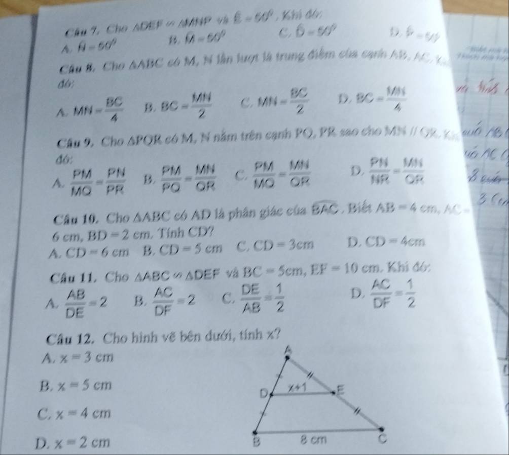 Cho △ DEF≌ △ MNP E=60° , Km đó:
A. hat N=50^
widehat M=50° C, 6=50° D b=99
e  er 
Câu B. Cho △ ABC có M, N lần lượt là trung điểm của cạnn AB, AC   T nt   tf
d6;
A. MN= BC/4  B. BC= MN/2  C. MN= BC/2  D. BC= (1/31)/4 
Câu 9, Cho △ PQR có M, N nằm trên cạnh PQ, PR sao cho MNparallel GK K
đ6:
A.  PM/MQ = PN/PR  B.  PM/PQ = MN/QR  C.  PM/MO = MN/OR  D.  PN/NR = MN/QR 
Câu 10. Cho △ ABC có AD là phân giác của widehat BAC. Biết AB=4cm,AC=
6cm,BD=2cm Tính CD?
A. CD=6cm B. CD=5cm C. CD=3cm D. CD=4cm
Câu 11. Cho △ ABC∽ △ DEF và BC=5cm,EF=10cm. Khi đó:
D.
A.  AB/DE =2 B.  AC/DF =2 C.  DE/AB = 1/2   AC/DF = 1/2 
Câu 12. Cho hình vẽ bên dưới, tính x?
A. x=3cm
B. x=5cm
C. x=4cm
D. x=2cm