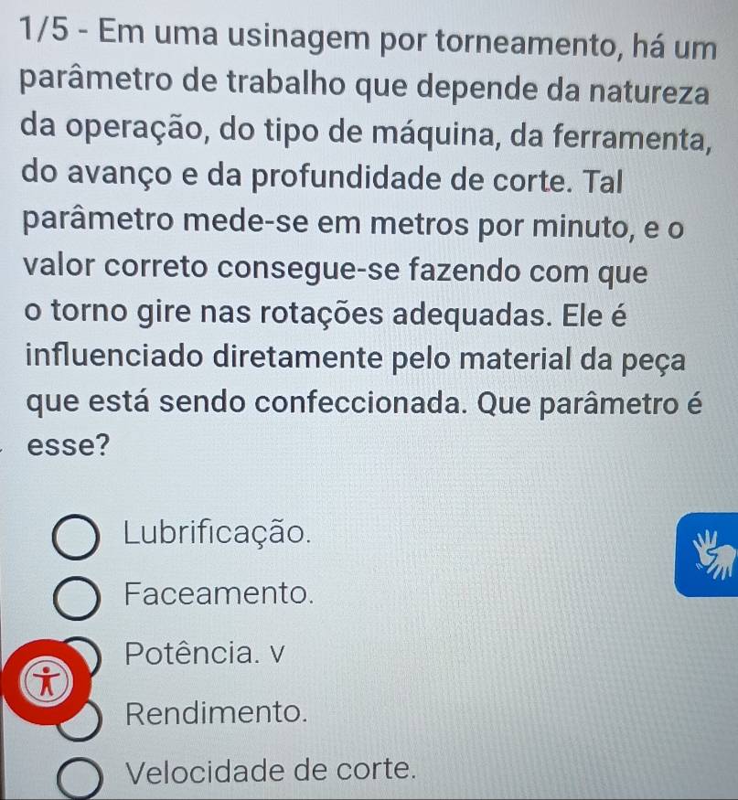 1/5 - Em uma usinagem por torneamento, há um
parâmetro de trabalho que depende da natureza
da operação, do tipo de máquina, da ferramenta,
do avanço e da profundidade de corte. Tal
parâmetro mede-se em metros por minuto, e o
valor correto consegue-se fazendo com que
o torno gire nas rotações adequadas. Ele é
influenciado diretamente pelo material da peça
que está sendo confeccionada. Que parâmetro é
esse?
Lubrificação.
Faceamento.
Potência. v
i
Rendimento.
Velocidade de corte.