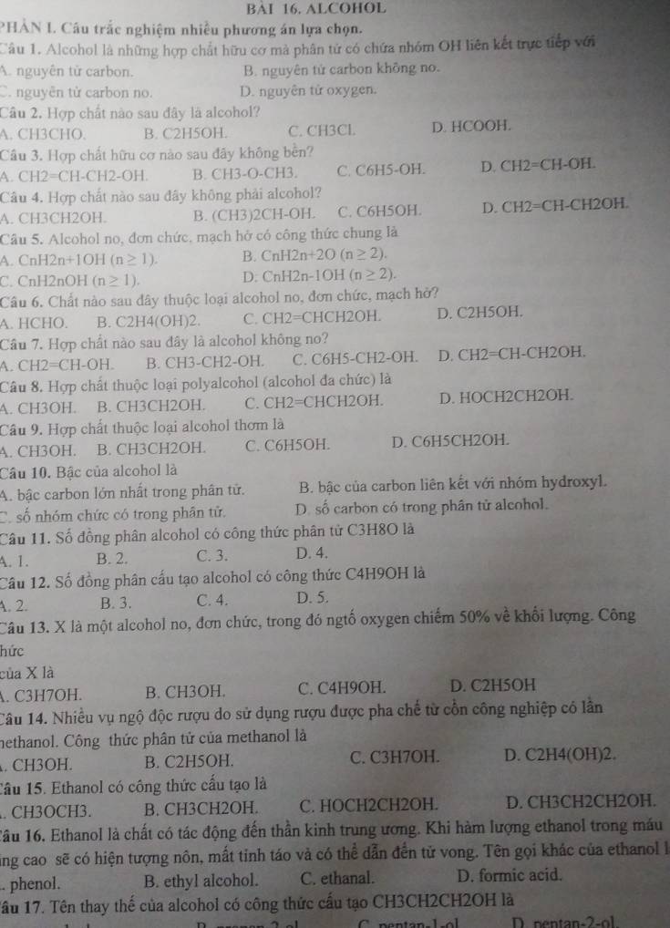 BAI 16. ALCOHOL
PHẢN I. Câu trắc nghiệm nhiều phương án lựa chọn.
Câu 1. Alcohol là những hợp chất hữu cơ mà phân tử có chứa nhóm OH liên kết trực tiếp với
A. nguyên tử carbon. B. nguyên tử carbon không no.
C. nguyên từ carbon no. D. nguyên tử oxygen.
Câu 2. Hợp chất nào sau đây là alcohol?
A. CH3CHO. B. C2H5OH. C. CH3Cl. D. HCOOH.
Câu 3. Hợp chất hữu cơ nào sau đây không bền?
A. CH2=CH-CH2-OH. B. CH3-O-CH3. C. C6H5-OH. D. CH2=CH-OH.
Câu 4. Hợp chất nào sau đây không phải alcohol?
A. CH3CH2OH. B. (CH3)2CH-OH. C. C6H5OH. D. CH2=CH-CH2OH.
Câu 5. Alcohol no, đơn chức, mạch hở có công thức chung là
A. CnH2n+1OH(n≥ 1). B. CnH2n+2O(n≥ 2).
CnH2nOH (n≥ 1).
D: CnH2n-1OH (n≥ 2).
Câu 6. Chất nào sau dây thuộc loại alcohol no, đơn chức, mạch hở?
A. HCHO. B. C2H4(OH)2. C. CH2=CHCH2OH. D. C2H5OH.
Câu 7. Hợp chất nào sau đây là alcohol không no?
A. CH2=CH-OH. B. CH3-CH2-OH. C. C6H5-CH2-OH. D. CH2=CH-CH2OH.
Câu 8. Hợp chất thuộc loại polyalcohol (alcohol đa chức) là
A. CH3OH. B. CH3CH2OH. C. CH2=CHCH2OH. D. HOCH2CH2OH.
Câu 9. Hợp chất thuộc loại alcohol thơm là
A. CH3OH. B. CH3CH2OH. C. C6H5OH. D. C6H5CH2OH.
Câu 10. Bậc của alcohol là
A. bậc carbon lớn nhất trong phân tử. B. bậc của carbon liên kết với nhóm hydroxyl.
Có số nhóm chức có trong phân tử. D. số carbon có trong phân tử alcohol.
Câu 11. Số đồng phân alcohol có công thức phân tử C3H8O là
A. 1. B. 2. C. 3. D. 4.
Cầu 12. Số đồng phân cấu tạo alcohol có công thức C4H9OH là
A. 2. B. 3. C. 4. D. 5.
Câu 13. X là một alcohol no, đơn chức, trong đó ngố oxygen chiếm 50% về khối lượng. Công
hức
của X là
A. C3H7OH. B. CH3OH. C. C4H9OH. D. C2H5OH
Câu 14. Nhiều vụ ngộ độc rượu do sử dụng rượu được pha chế từ cổn công nghiệp có lần
nethanol. Công thức phân tử của methanol là
. CH3OH. B. C2H5OH. C. C3H7OH. D. C2H4(OH)2.
Cầu 15. Ethanol có công thức cấu tạo là
. CH3OCH3. B. CH3CH2OH. C. HOCH2CH2OH. D. CH3CH2CH2OH.
Tâu 16. Ethanol là chất có tác động đến thần kinh trung ương. Khi hàm lượng ethanol trong máu
ing cao sẽ có hiện tượng nôn, mất tinh táo và có thể dẫn đến từ vong. Tên gọi khác của ethanol 
. phenol. B. ethyl alcohol. C. ethanal. D. formic acid.
Tâầu 17. Tên thay thế của alcohol có công thức cầu tạo CH3CH2CH2OH là
D. nentan-2-ol