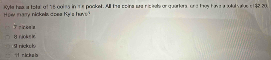 Kyle has a total of 16 coins in his pocket. All the coins are nickels or quarters, and they have a total value of $2.20.
How many nickels does Kyle have?
7 nickels
8 nickels
9 nickels
11 nickels