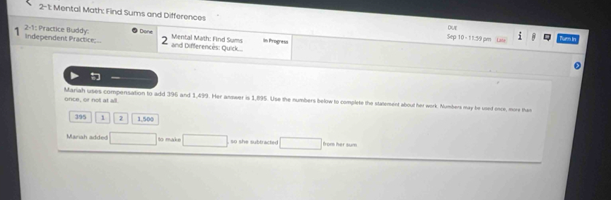 2-1: Mental Math: Find Sums and Differences Sep 10 - 11:59 prn 
DUE 
2-1: Practice Buddy: Done Mental Math: Find Sums In Progress Turn in 
1 Independent Practice; and Differences: Quick... 
Mariah uses compensation to add 396 and 1,499. Her answer is 1,895. Use the numbers below to complete the statement about her work. Numbers may be used once, more than 
once, or not at all.
395 1 2 1,500
Mariah added to make so she subtracted from her sum