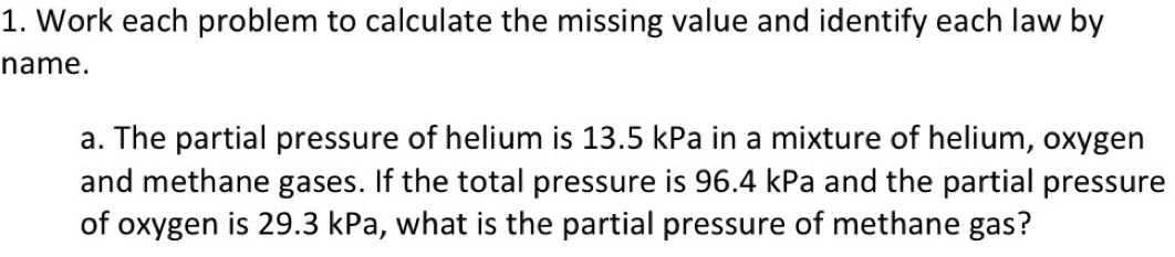 Work each problem to calculate the missing value and identify each law by 
name. 
a. The partial pressure of helium is 13.5 kPa in a mixture of helium, oxygen 
and methane gases. If the total pressure is 96.4 kPa and the partial pressure 
of oxygen is 29.3 kPa, what is the partial pressure of methane gas?