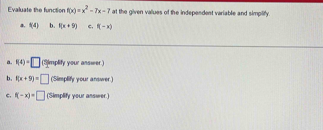 Evaluate the function f(x)=x^2-7x-7 at the given values of the independent variable and simplify.
a. f(4) b. f(x+9) c. f(-x)
a. f(4)=□ (Simplify your answer.)
b. f(x+9)=□ (Simplify your answer.)
c. f(-x)=□ (Simplify your answer.)